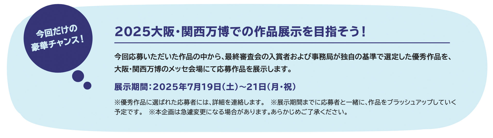 2025大阪・関西万博での作品展示を目指そう!今回応募いただいた作品の中から、最終審査会の入賞者および事務局が独自の基準で選定した優秀作品を、大阪・関西万博のメッセ会場にて応募作品を展示します。展示期間:2025年7月19日(土)〜21日(月・祝)